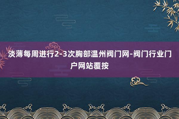 淡薄每周进行2-3次胸部温州阀门网-阀门行业门户网站覆按